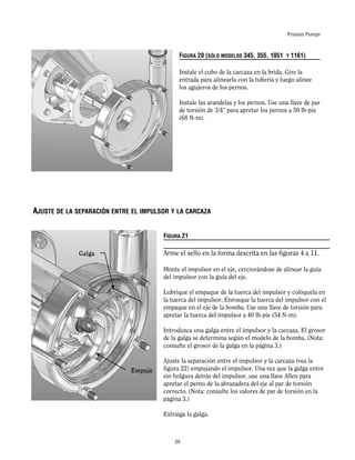 Fristam Pumps
FIGURA 20 (SÓLO MODELOS 345, 355, 1051 Y 1161)
Instale el cubo de la carcaza en la brida. Gire la
entrada para alinearla con la tubería y luego alinee
los agujeros de los pernos.
Instale las arandelas y los pernos. Use una llave de par
de torsión de 3/4” para apretar los pernos a 50 lb-pie
(68 N-m).
FIGURA 21
Arme el sello en la forma descrita en las figuras 4 a 11.
Monte el impulsor en el eje, cerciorándose de alinear la guía
del impulsor con la guía del eje.
Lubrique el empaque de la tuerca del impulsor y colóquela en
la tuerca del impulsor. Enrosque la tuerca del impulsor con el
empaque en el eje de la bomba. Use una llave de torsión para
apretar la tuerca del impulsor a 40 lb-pie (54 N-m).
Introduzca una galga entre el impulsor y la carcaza. El grosor
de la galga se determina según el modelo de la bomba. (Nota:
consulte el grosor de la galga en la página 3.)
Ajuste la separación entre el impulsor y la carcaza (vea la
figura 22) empujando el impulsor. Una vez que la galga entre
sin holgura detrás del impulsor, use una llave Allen para
apretar el perno de la abrazadera del eje al par de torsión
correcto. (Nota: consulte los valores de par de torsión en la
página 3.)
Extraiga la galga.
Galga
AJUSTE DE LA SEPARACIÓN ENTRE EL IMPULSOR Y LA CARCAZA
Empuje
20
 