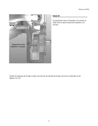 Bomba serie FPR
Separación entre
impulsor y carcaza
Instale el empaque de la tapa, la tapa y las tuercas de estrella de la tapa, tal como se describe en las
figuras 13 y 14.
FIGURA 22
La separación entre el impulsor y la carcaza se
mide entre la parte trasera del impulsor y la
carcaza.
21
 