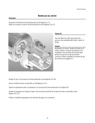 Fristam Pumps
REEMPLAZO DEL MOTOR
DESARMADO
Desarme la bomba en la forma descrita en las figuras 1 a 3.
Quite la carcaza y el eje en la forma descrita en las figuras 15 a 17.
FIGURA 22
Use una llave de cubo para quitar los
pernos y las arandelas del motor. Quite la
brida.
ARMADO
Reemplace el motor. Instale la brida en el
motor. Vuelva a colocar los pernos y las
arandelas. Use una llave de torsión para
apretar los pernos al par de torsión
correcto. (Nota: consulte los valores de par
de torsión en la página 3.)
Instale el eje y la carcaza en la forma descrita en las figuras 18 a 20.
Arme el sello tal como se describe en las figuras 4 a 11.
Ajuste la separación entre el impulsor y la carcaza de la forma descrita en la figura 21.
Instale el empaque de la tapa, la tapa y las tuercas de estrella de la tapa tal como se describe en las
figuras 13 y 14.
Vuelva a instalar las guardas y las tuberías de agua si es necesario.
22
 