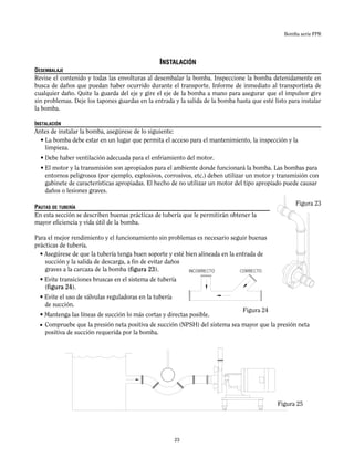 Bomba serie FPR
INSTALACIÓN
DESEMBALAJE
Revise el contenido y todas las envolturas al desembalar la bomba. Inspeccione la bomba detenidamente en
busca de daños que puedan haber ocurrido durante el transporte. Informe de inmediato al transportista de
cualquier daño. Quite la guarda del eje y gire el eje de la bomba a mano para asegurar que el impulsor gire
sin problemas. Deje los tapones guardas en la entrada y la salida de la bomba hasta que esté listo para instalar
la bomba.
INSTALACIÓN
Antes de instalar la bomba, asegúrese de lo siguiente:
• La bomba debe estar en un lugar que permita el acceso para el mantenimiento, la inspección y la
limpieza.
• Debe haber ventilación adecuada para el enfriamiento del motor.
• El motor y la transmisión son apropiados para el ambiente donde funcionará la bomba. Las bombas para
entornos peligrosos (por ejemplo, explosivos, corrosivos, etc.) deben utilizar un motor y transmisión con
gabinete de características apropiadas. El hecho de no utilizar un motor del tipo apropiado puede causar
daños o lesiones graves.
PAUTAS DE TUBERÍA
En esta sección se describen buenas prácticas de tubería que le permitirán obtener la
mayor eficiencia y vida útil de la bomba.
Para el mejor rendimiento y el funcionamiento sin problemas es necesario seguir buenas
prácticas de tubería.
• Asegúrese de que la tubería tenga buen soporte y esté bien alineada en la entrada de
succión y la salida de descarga, a fin de evitar daños
graves a la carcaza de la bomba (figura 23).
• Evite transiciones bruscas en el sistema de tubería
(figura 24).
• Evite el uso de válvulas reguladoras en la tubería
de succión.
• Mantenga las líneas de succión lo más cortas y directas posible.
• Compruebe que la presión neta positiva de succión (NPSH) del sistema sea mayor que la presión neta
positiva de succión requerida por la bomba.
Figura 24
Figura 25
Figura 23
INCORRECTO CORRECTO
23
 