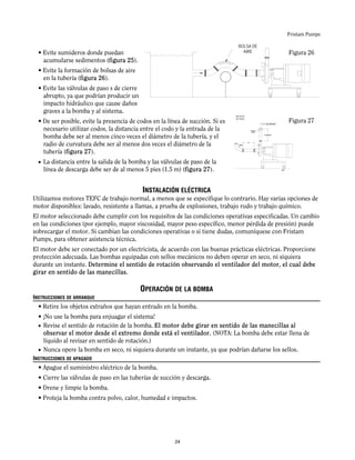 Fristam Pumps
• Evite sumideros donde puedan
acumularse sedimentos (figura 25).
• Evite la formación de bolsas de aire
en la tubería (figura 26).
• Evite las válvulas de paso s de cierre
abrupto, ya que podrían producir un
impacto hidráulico que cause daños
graves a la bomba y al sistema.
• De ser posible, evite la presencia de codos en la línea de succión. Si es
necesario utilizar codos, la distancia entre el codo y la entrada de la
bomba debe ser al menos cinco veces el diámetro de la tubería, y el
radio de curvatura debe ser al menos dos veces el diámetro de la
tubería (figura 27).
• La distancia entre la salida de la bomba y las válvulas de paso de la
línea de descarga debe ser de al menos 5 pies (1.5 m) (figura 27).
INSTALACIÓN ELÉCTRICA
Utilizamos motores TEFC de trabajo normal, a menos que se especifique lo contrario. Hay varias opciones de
motor disponibles: lavado, resistente a llamas, a prueba de explosiones, trabajo rudo y trabajo químico.
El motor seleccionado debe cumplir con los requisitos de las condiciones operativas especificadas. Un cambio
en las condiciones (por ejemplo, mayor viscosidad, mayor peso específico, menor pérdida de presión) puede
sobrecargar el motor. Si cambian las condiciones operativas o si tiene dudas, comuníquese con Fristam
Pumps, para obtener asistencia técnica.
El motor debe ser conectado por un electricista, de acuerdo con las buenas prácticas eléctricas. Proporcione
protección adecuada. Las bombas equipadas con sellos mecánicos no deben operar en seco, ni siquiera
durante un instante. Determine el sentido de rotación observando el ventilador del motor, el cual debe
girar en sentido de las manecillas.
OPERACIÓN DE LA BOMBA
INSTRUCCIONES DE ARRANQUE
• Retire los objetos extraños que hayan entrado en la bomba.
• ¡No use la bomba para enjuagar el sistema!
• Revise el sentido de rotación de la bomba. El motor debe girar en sentido de las manecillas al
observar el motor desde el extremo donde está el ventilador. (NOTA: La bomba debe estar llena de
líquido al revisar en sentido de rotación.)
• Nunca opere la bomba en seco, ni siquiera durante un instante, ya que podrían dañarse los sellos.
INSTRUCCIONES DE APAGADO
• Apague el suministro eléctrico de la bomba.
• Cierre las válvulas de paso en las tuberías de succión y descarga.
• Drene y limpie la bomba.
• Proteja la bomba contra polvo, calor, humedad e impactos.
Figura 26
Figura 27
BOLSA DE
AIRE
VÁLVULA
DE PASO
5’ (1.5 M) MÍNIMO
24
 