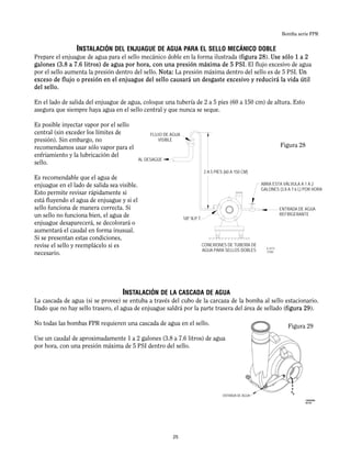 Bomba serie FPR
INSTALACIÓN DEL ENJUAGUE DE AGUA PARA EL SELLO MECÁNICO DOBLE
Prepare el enjuague de agua para el sello mecánico doble en la forma ilustrada (figura 28). Use sólo 1 a 2
galones (3.8 a 7.6 litros) de agua por hora, con una presión máxima de 5 PSI. El flujo excesivo de agua
por el sello aumenta la presión dentro del sello. Nota: La presión máxima dentro del sello es de 5 PSI. Un
exceso de flujo o presión en el enjuague del sello causará un desgaste excesivo y reducirá la vida útil
del sello.
En el lado de salida del enjuague de agua, coloque una tubería de 2 a 5 pies (60 a 150 cm) de altura. Esto
asegura que siempre haya agua en el sello central y que nunca se seque.
Es posible inyectar vapor por el sello
central (sin exceder los límites de
presión). Sin embargo, no
recomendamos usar sólo vapor para el
enfriamiento y la lubricación del
sello.
Es recomendable que el agua de
enjuague en el lado de salida sea visible.
Esto permite revisar rápidamente si
está fluyendo el agua de enjuague y si el
sello funciona de manera correcta. Si
un sello no funciona bien, el agua de
enjuague desaparecerá, se decolorará o
aumentará el caudal en forma inusual.
Si se presentan estas condiciones,
revise el sello y reemplácelo si es
necesario.
INSTALACIÓN DE LA CASCADA DE AGUA
La cascada de agua (si se provee) se entuba a través del cubo de la carcaza de la bomba al sello estacionario.
Dado que no hay sello trasero, el agua de enjuague saldrá por la parte trasera del área de sellado (figura 29).
No todas las bombas FPR requieren una cascada de agua en el sello.
Use un caudal de aproximadamente 1 a 2 galones (3.8 a 7.6 litros) de agua
por hora, con una presión máxima de 5 PSI dentro del sello.
COOLING WATER IN
WATER PIPE CONNECTIONS
FOR DOUBLE SEALS
1/8" N.P.T.
THROTTLE THIS VALVE
TO 1-2 GAL/HR
VISIBLE WATER
FLOW
TO DRAIN
2-5 FEET
IL-0173
7/7/00
Figura 28
Figura 29
FLUJO DE AGUA
VISIBLE
AL DESAGÜE
2 A 5 PIES (60 A 150 CM)
ABRA ESTA VÁLVULA A 1 A 2
GALONES (3.8 A 7.6 L) POR HORA
ENTRADA DE AGUA
REFRIGERANTE
CONEXIONES DE TUBERÍA DE
AGUA PARA SELLOS DOBLES
ENTRADA DE AGUA
25
 