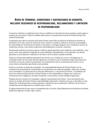 Bomba serie FPR
AVISO DE TÉRMINOS, CONDICIONES Y DISPOSICIONES DE GARANTÍA,
INCLUSIVE DESCARGOS DE RESPONSABILIDAD, RECLAMACIONES Y LIMITACIÓN
DE RESPONSABILIDAD
Los precios, términos y condiciones de la venta se establecen en las hojas de precios actuales y están sujetos a
cambios sin aviso previo. Todos los pedidos están sujetos a la aceptación por parte de Fristam Pumps USA,
Limited Partnership.
Se garantiza que todos los artículos de Fristam Pumps estará libres de defectos de fabricación durante un
período de un (1) año a partir de la fecha de envío, siempre y cuando se utilicen en la forma recomendada y
de conformidad con las prácticas de tubería reconocidas, y no tengan desgaste como resultado de servicio en
condiciones severas, como serían condiciones extremadamente corrosivas o abrasivas.
Esta garantía sustituye de manera expresa a todas las demás garantías, tanto implícitas como explícitas, como
serían, entre otras, garantías implícitas de comerciabilidad o idoneidad para un fin específico. Las demás
garantías, ya sean expresas o implícitas en las leyes o de otra manera, quedan excluidas.
Todas las reclamaciones deberán presentarse por escrito y ser enviadas por correo o entregadas por el
comprador dentro de los treinta (30) días siguientes a la fecha en que el comprador tenga conocimiento de
los hechos en los que se basa la reclamación. Las reclamaciones que no se presentan por escrito o no se
envíen dentro del período especificado serán anuladas.
El único y exclusivo remedio del comprador, y la responsabilidad máxima de Fristam Pumps, por las
reclamaciones presentadas de conformidad con esta garantía y por todas las pérdidas o daños que resulten,
será el reemplazo o la reparación de los artículos defectuosos o, a discreción de Fristam , el reembolso del
precio de compra de tales artículos. Fristam Pumps no será responsable en ningún caso, incluso en
reclamaciones por negligencia, de daños incidentes o consecuentes, incluso pérdida de ganancias.
Ninguna persona, inclusive los empleados o agentes representantes de Fristam , tiene autorización para
asumir en nombre de Fristam Pumps responsabilidades adicionales o distintas a las que se describen en esta
disposición. Toda declaración, promesa, garantía o afirmación que sea adicional o distinta a los términos y
condiciones de esta disposición no tendrán vigor ni efecto.
Si alguna disposición de este aviso es considerada nula y sin valor, dicha disposición será excluida y las demás
disposición seguirán en pleno vigor y efecto.
27
 