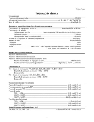 Fristam Pumps
INFORMACIÓN TÉCNICA
ESPECIFICACIONES
Presión máxima de entrada ...............................................................................................................150 PSI
Intervalo de temperatura.......................................................................... -40 °F a 400 °F (-40 °C a 204 °C)
Nivel de ruido...........................................................................................................................60 a 85 dB (A)
MATERIALES DE FABRICACIÓN ESTÁNDAR (NOTA: OTRAS OPCIONES DISPONIBLES)
Componentes de contacto del producto............................................................ Acero inoxidable AISI 316L
Componentes de sellado
Sello giratorio sencillo............................... Acero inoxidable 316L recubierto con óxido de cromo
Sello estacionario.................................................................................................................Carbono
Sello giratorio doble (si está instalado)............................................................................. Cerámica
Acabado de la superficie de contacto con productos................................................................... Ra 32 pulg.
Soporte de brida..................................................................................................................... Hierro fundido
Empaques...............................................................................................................................................Viton
Empaques de tapa ..................................................................................................................................Buna
Motor..........................................NEMA TEFC cara Ce (acero laminado pintado o hierro fundido pintado
........................................................................................ 3 fases, 60 Hz, 208-230/460 VCA, 1750/3500 RPM
OPCIONES DE SELLO EXTRAÍBLE DELANTERO
Mecánico interno sencillo
Mecánico interno sencillo con cascada
Mecánico interno sencillo con mecánico externo doble
Presión recomendada de enjuague de sello ...............................................................5 PSI máximo
Caudal recomendado de enjuague de sello ..............................1 a 2 galones (3.8 a 7.6 L) por hora
TAMAÑOS DE SELLOS
757 – Usado en los modelos: 700, 710, 720, 3520, 731, 3530, 740, 1740 y 3540
Intervalo de armazón de motor : 140TC – 320TC
Brida sencilla
758 – Usado en los modelos: 3450, 3550, 1051 y 1161
Intervalo de armazón de motor: 180TC—360TC
Brida doble
VALORES RECOMENDADOS DE PAR DE TORSIÓN
Tuerca del impulsor......................................................................................................... 40 lb-pie (54 N-m)
Perno de sujeción de armazón 757.................................................................................. 55 lb-pie (75 N-m)
Pernos de armazón 758 ................................................................................................... 50 lb-pie (68 N-m)
Pernos de motor
56C – 140TC........................................................................................................ 20 lb-pie (27 N-m)
180TC – 280TC.................................................................................................... 55 lb-pie (75 N-m)
320TC – 360TC................................................................................................ 110 lb-pie (149 N-m)
Tornillos de collarín de eje
56C – 140TC............................................................................................................ 6 lb-pie (8 N-m)
180TC – 280TSC ................................................................................................. 15 lb-pie (20 N-m)
280TC – 360TC.................................................................................................... 40 lb-pie (54 N-m)
SEPARACIÓN DEL IMPULSOR (AL ARMAZÓN/A LA TAPA)
700, 710, 720, 731, 740, 1740................................................................0.5 mm (0.020”) / 0.5 mm (0.020”)
4
 