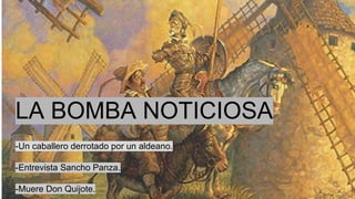 LA BOMBA NOTICIOSA
-Un caballero derrotado por un aldeano.
-Entrevista Sancho Panza.
-Muere Don Quijote.
 