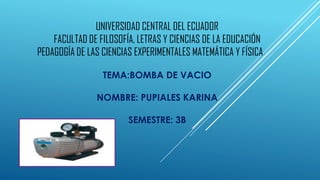 UNIVERSIDAD CENTRAL DEL ECUADOR
FACULTAD DE FILOSOFÍA, LETRAS Y CIENCIAS DE LA EDUCACIÓN
PEDAGOGÍA DE LAS CIENCIAS EXPERIMENTALES MATEMÁTICA Y FÍSICA
TEMA:BOMBA DE VACIO
NOMBRE: PUPIALES KARINA
SEMESTRE: 3B
 