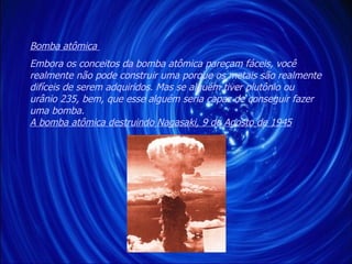 Embora os conceitos da bomba atômica pareçam fáceis, você realmente não pode construir uma porque os metais são realmente difíceis de serem adquiridos. Mas se alguém tiver plutônio ou urânio 235, bem, que esse alguém seria capaz de conseguir fazer uma bomba.  A bomba atômica destruindo Nagasaki, 9 de Agosto de 1945 Bomba atômica  