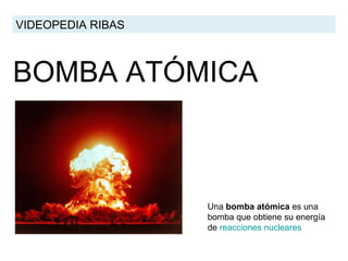 BOMBA ATÓMICA VIDEOPEDIA RIBAS Una  bomba atómica  es una bomba que obtiene su energía de  reacciones  nucleares   