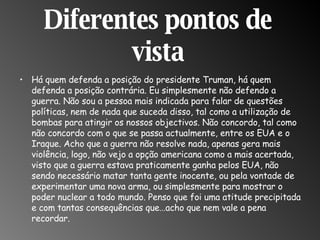 Diferentes pontos de vista Há quem defenda a posição do presidente Truman, há quem defenda a posição contrária. Eu simplesmente não defendo a guerra. Não sou a pessoa mais indicada para falar de questões políticas, nem de nada que suceda disso, tal como a utilização de bombas para atingir os nossos objectivos. Não concordo, tal como não concordo com o que se passa actualmente, entre os EUA e o Iraque. Acho que a guerra não resolve nada, apenas gera mais violência, logo, não vejo a opção americana como a mais acertada, visto que a guerra estava praticamente ganha pelos EUA, não sendo necessário matar tanta gente inocente, ou pela vontade de experimentar uma nova arma, ou simplesmente para mostrar o poder nuclear a todo mundo. Penso que foi uma atitude precipitada e com tantas consequências que…acho que nem vale a pena recordar.  