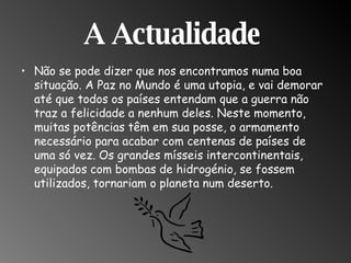 A Actualidade  Não se pode dizer que nos encontramos numa boa situação. A Paz no Mundo é uma utopia, e vai demorar até que todos os países entendam que a guerra não traz a felicidade a nenhum deles. Neste momento, muitas potências têm em sua posse, o armamento necessário para acabar com centenas de países de uma só vez. Os grandes mísseis intercontinentais, equipados com bombas de hidrogénio, se fossem utilizados, tornariam o planeta num deserto.  