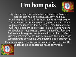 Um bom país Queixamo-nos de tudo nele, mas no entanto é dos poucos que não se envolve em conflitos que observamos na TV. Já nos habituamos a viver com o facto de ver o mundo em guerra, mas nunca sentimos o que é ter medo de sair de casa. Temos um grande número de acidentes de viação, e um elevado número de obesidade, mas temos a sorte de ter Paz. Portugal, é sim um país seguro, que tem vindo a acolher todos os que ao contrário de nós não pode viver sem o medo de ser apanhado por ser de uma nacionalidade diferente.  Podemos elogiar o nosso país enquanto não temos um Bin Laden de olhos postos no nosso território.  