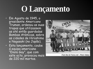 O Lançamento  Em Agosto de 1945, o presidente Americano Truman, ordenou as suas tropas que utilizassem as até então guardadas Bombas Atómicas, sobre as cidades de Hiroshima e Nagasaki (no Japão). Esta lançamento, coube á equipa americana “Enola Gay”, que com este acto, provocou mais de 220 mil mortos. 
