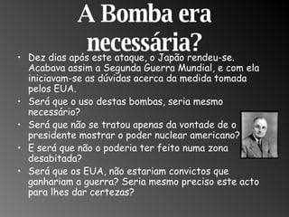 A Bomba era necessária? Dez dias após este ataque, o Japão rendeu-se. Acabava assim a Segunda Guerra Mundial, e com ela iniciavam-se as dúvidas acerca da medida tomada pelos EUA.  Será que o uso destas bombas, seria mesmo necessário?  Será que não se tratou apenas da vontade de o presidente mostrar o poder nuclear americano?  E será que não o poderia ter feito numa zona desabitada?  Será que os EUA, não estariam convictos que ganhariam a guerra? Seria mesmo preciso este acto para lhes dar certezas?  