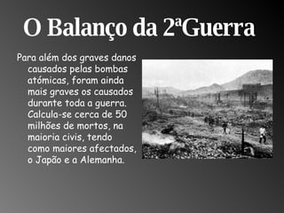 O Balanço da 2ªGuerra  Para além dos graves danos causados pelas bombas atómicas, foram ainda mais graves os causados durante toda a guerra. Calcula-se cerca de 50 milhões de mortos, na maioria civis, tendo como maiores afectados, o Japão e a Alemanha.  