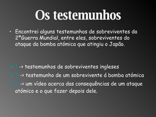 Os testemunhos Encontrei alguns testemunhos de sobreviventes da 2ªGuerra Mundial, entre eles, sobreviventes do ataque da bomba atómica que atingiu o Japão. 1  -> testemunhos de sobreviventes ingleses 2  -> testemunho de um sobrevivente á bomba atómica 3  -> um vídeo acerca das consequências de um ataque atómico e o que fazer depois dele.  