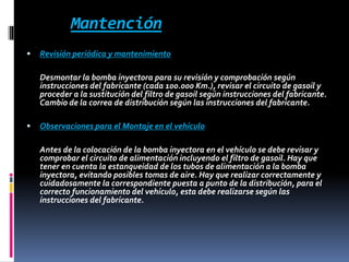Mantención
 Revisión periódica y mantenimiento
Desmontar la bomba inyectora para su revisión y comprobación según
instrucciones del fabricante (cada 100.000 Km.), revisar el circuito de gasoil y
proceder a la sustitución del filtro de gasoil según instrucciones del fabricante.
Cambio de la correa de distribución según las instrucciones del fabricante.
 Observaciones para el Montaje en el vehículo
Antes de la colocación de la bomba inyectora en el vehículo se debe revisar y
comprobar el circuito de alimentación incluyendo el filtro de gasoil. Hay que
tener en cuenta la estanqueidad de los tubos de alimentación a la bomba
inyectora, evitando posibles tomas de aire. Hay que realizar correctamente y
cuidadosamente la correspondiente puesta a punto de la distribución, para el
correcto funcionamiento del vehículo, esta debe realizarse según las
instrucciones del fabricante.
 