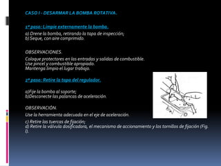 CASO I - DESARMAR LA BOMBA ROTATIVA.
1º paso: Limpie externamente la bomba.
a) Drene la bomba, retirando la tapa de inspección;
b) Seque, con aire comprimido.
OBSERVACIONES.
Coloque protectores en las entradas y salidas de combustible.
Use pincel y combustible apropiado.
Mantenga limpio el lugar trabajo.
2º paso: Retire la tapa del regulador.
a)Fije la bomba al soporte;
b)Desconecte las palancas de aceleración.
OBSERVACIÓN.
Use la herramienta adecuada en el eje de aceleración.
c) Retire las tuercas de fijación;
d) Retire la válvula dosificadora, el mecanismo de accionamiento y los tornillos de fijación (Fig.
l).
 