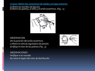 3º paso: Retire las conexiones de salida y la tapa extremo.
a) Retire los tornillos de fijación;
b) Retire las paletas, el sello y el anillo excéntrico. (Fig.. 2).
OBSERVACION.
Ver la posición del anillo excéntrico.
c) Retire la válvula reguladora de presión.
d) Afloje el rotor de las paletas (Fig.. 3).
OBSERVACIONES.
Verifique si es roscado.
No retire el tapón del rotor de distribución.
 