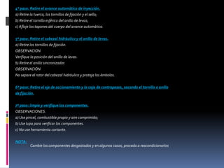 4º paso: Retire el avance automático de inyección.
a) Retire la tuerca, los tornillos de fijación y el sello;
b) Retire el tornillo esférico del anillo de levas;
c) Afloje los tapones del cuerpo del avance automático.
5º paso: Retire el cabezal hidráulico y el anillo de levas.
a) Retire los tornillos de fijación.
OBSERVACION
Verifique la posición del anillo de levas.
b) Retire el anillo sincronizador.
OBSERVACIÓN
No separe el rotor del cabezal hidráulico y proteja los émbolos.
6º paso: Retire el eje de accionamiento y la caja de contrapesos, sacando el tornillo o anillo
de fijación.
7º paso: limpie y verifique los componentes.
OBSERVACIONES.
a) Use pincel, combustible propio y aire comprimido;
b) Use lupa para verificar los componentes.
c) No use herramienta cortante.
NOTA:
Cambie los componentes desgastados y en algunos casos, proceda a reacondicionarlos.
 