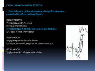 CASO II - ARMAR LA BOMBA ROTATIVA.
1º Paso: Coloque el eje de accionamiento y la caja de contrapesos,
poniendo el tornillo o el anillo de fijación.
OBSERVACIONES.
Verifique la posición del encaje
Use llave dinamométrica
2º Paso: Coloque el anillo de levas y el cabezal hidráulico.
a) Coloque el anillo sincronizador.
OBSERVACION.
Verifique la posición del anillo de levas.
b) Coloque los tornillos de fijación del cabezal hidráulico.
OBSERVACION
Verifique la posición del cabezal hidráulico.
 