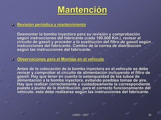 35
JUNIO - 2007
Mantención
Revisión periódica y mantenimiento
Desmontar la bomba inyectora para su revisión y comprobación
según instrucciones del fabricante (cada 100.000 Km.), revisar el
circuito de gasoil y proceder a la sustitución del filtro de gasoil según
instrucciones del fabricante. Cambio de la correa de distribución
según las instrucciones del fabricante.
Observaciones para el Montaje en el vehículo
Antes de la colocación de la bomba inyectora en el vehículo se debe
revisar y comprobar el circuito de alimentación incluyendo el filtro de
gasoil. Hay que tener en cuenta la estanqueidad de los tubos de
alimentación a la bomba inyectora, evitando posibles tomas de aire.
Hay que realizar correctamente y cuidadosamente la correspondiente
puesta a punto de la distribución, para el correcto funcionamiento del
vehículo, esta debe realizarse según las instrucciones del fabricante.
 