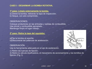 36
JUNIO - 2007
CASO I - DESARMAR LA BOMBA ROTATIVA.
1º paso: Limpie externamente la bomba.
a) Drene la bomba, retirando la tapa de inspección;
b) Seque, con aire comprimido.
OBSERVACIONES.
Coloque protectores en las entradas y salidas de combustible.
Use pincel y combustible apropiado.
Mantenga limpio el lugar trabajo.
2º paso: Retire la tapa del regulador.
a)Fije la bomba al soporte;
b)Desconecte las palancas de aceleración.
OBSERVACIÓN.
Use la herramienta adecuada en el eje de aceleración.
c) Retire las tuercas de fijación;
d) Retire la válvula dosificadora, el mecanismo de accionamiento y los tornillos de
fijación (Fig. l).
 