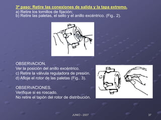 37
JUNIO - 2007
3º paso: Retire las conexiones de salida y la tapa extremo.
a) Retire los tornillos de fijación;
b) Retire las paletas, el sello y el anillo excéntrico. (Fig.. 2).
OBSERVACION.
Ver la posición del anillo excéntrico.
c) Retire la válvula reguladora de presión.
d) Afloje el rotor de las paletas (Fig.. 3).
OBSERVACIONES.
Verifique si es roscado.
No retire el tapón del rotor de distribución.
 