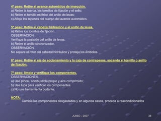 38
JUNIO - 2007
4º paso: Retire el avance automático de inyección.
a) Retire la tuerca, los tornillos de fijación y el sello;
b) Retire el tornillo esférico del anillo de levas;
c) Afloje los tapones del cuerpo del avance automático.
5º paso: Retire el cabezal hidráulico y el anillo de levas.
a) Retire los tornillos de fijación.
OBSERVACION
Verifique la posición del anillo de levas.
b) Retire el anillo sincronizador.
OBSERVACIÓN
No separe el rotor del cabezal hidráulico y proteja los émbolos.
6º paso: Retire el eje de accionamiento y la caja de contrapesos, sacando el tornillo o anillo
de fijación.
7º paso: limpie y verifique los componentes.
OBSERVACIONES.
a) Use pincel, combustible propio y aire comprimido;
b) Use lupa para verificar los componentes.
c) No use herramienta cortante.
NOTA:
Cambie los componentes desgastados y en algunos casos, proceda a reacondicionarlos.
 