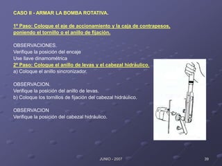 39
JUNIO - 2007
CASO II - ARMAR LA BOMBA ROTATIVA.
1º Paso: Coloque el eje de accionamiento y la caja de contrapesos,
poniendo el tornillo o el anillo de fijación.
OBSERVACIONES.
Verifique la posición del encaje
Use llave dinamométrica
2º Paso: Coloque el anillo de levas y el cabezal hidráulico.
a) Coloque el anillo sincronizador.
OBSERVACION.
Verifique la posición del anillo de levas.
b) Coloque los tornillos de fijación del cabezal hidráulico.
OBSERVACION
Verifique la posición del cabezal hidráulico.
 