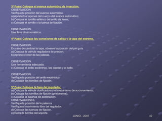 40
JUNIO - 2007
3º Paso: Coloque el avance automático de inyección.
OBSERVACION
Verifique la posición del avance automático.
a) Apriete los tapones del cuerpo del avance automático;
b) Coloque el tornillo esférico del anillo de levas;
c) Coloque el tornillo y la tuerca de fijación.
OBSERVACIÓN.
Use llave dinamométrica.
4º Paso: Coloque las conexiones de salida y la tapa del extremo.
OBSERVACION.
En caso de cambiar la tapa, observe la posición del pin guía.
a) Coloque la válvula reguladora de presión;
b) Apriete el rotor de las paletas.
OBSERVACIÓN.
Use herramienta adecuada.
c) Coloque el anillo excéntrico, las paletas y el sello.
OBSERVACION.
Verifique la posición del anillo excéntrico.
d) Coloque los tornillos de fijación.
5º Paso: Coloque la tapa del regulador.
a) Coloque la válvula dosificadora y el mecanismo de accionamiento;
b) Coloque los tornillos de fijación (prisioneros);
c) Coloque la palanca de aceleración.
OBSERVACIONES.
Verifique la posición de la palanca
Verifique el movimiento libre del regulador.
d) Coloque las tuercas de fijación.
e) Retire la bomba del soporte.
 