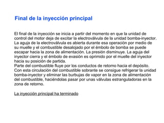 Final de la inyección principal

El final de la inyección se inicia a partir del momento en que la unidad de
control del motor deja de excitar la electroválvula de la unidad bomba-inyector.
La aguja de la electroválvula es abierta durante esa operación por medio de
su muelle y el combustible desalojado por el émbolo de bomba se puede
escapar hacia la zona de alimentación. La presión disminuye. La aguja del
inyector cierra y el émbolo de evasión es oprimido por el muelle del inyector
hacia su posición de partida.
Parte del combustible fluye por los conductos de retorno hacia el depósito.
Con esta circulación del combustible sobrante se consigue refrigerar la unidad
bomba-inyector y eliminar las burbujas de vapor en la zona de alimentación
del combustible, haciéndolas pasar por unas válvulas estranguladoras en la
zona de retorno.

La inyección principal ha terminado
 