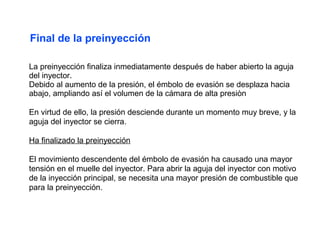 La preinyección finaliza inmediatamente después de haber abierto la aguja
del inyector.
Debido al aumento de la presión, el émbolo de evasión se desplaza hacia
abajo, ampliando así el volumen de la cámara de alta presiòn
En virtud de ello, la presión desciende durante un momento muy breve, y la
aguja del inyector se cierra.
Ha finalizado la preinyección
El movimiento descendente del émbolo de evasión ha causado una mayor
tensión en el muelle del inyector. Para abrir la aguja del inyector con motivo
de la inyección principal, se necesita una mayor presión de combustible que
para la preinyección.
Final de la preinyección
 