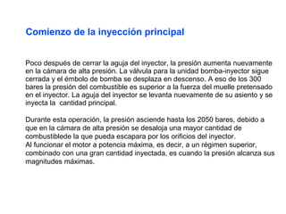 Poco después de cerrar la aguja del inyector, la presión aumenta nuevamente
en la cámara de alta presión. La válvula para la unidad bomba-inyector sigue
cerrada y el émbolo de bomba se desplaza en descenso. A eso de los 300
bares la presión del combustible es superior a la fuerza del muelle pretensado
en el inyector. La aguja del inyector se levanta nuevamente de su asiento y se
inyecta la cantidad principal.
Durante esta operación, la presión asciende hasta los 2050 bares, debido a
que en la cámara de alta presión se desaloja una mayor cantidad de
combustiblede la que pueda escapara por los orificios del inyector.
Al funcionar el motor a potencia máxima, es decir, a un régimen superior,
combinado con una gran cantidad inyectada, es cuando la presión alcanza sus
magnitudes máximas.
Comienzo de la inyección principal
 