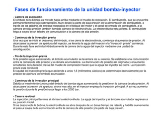 - Carrera de aspiración
El émbolo de la bomba es movido hacia arriba mediante el muelle de reposición. El combustible, que se encuentra
permanentemente bajo sobrepresión, fluye desde la parte de baja presión de la alimentación de combustible, a
través de los taladros de entrada integrados en el bloque del motor y el canal de entrada de combustible, a la
cámara de baja presión también llamada cámara de electroválvula. La electroválvula está abierta. El combustible
llega a través de un taladro de comunicación a la cámara de alta presión.
- Comienzo de la inyección previa
Una vez que se inicia el descenso del émbolo, si se cierra la electroválvula, comienza el aumento de presión. Al
alcanzarse la presión de apertura del inyector, se levanta la aguja del inyector y la "inyección previa" comienza.
Durante esta fase se limita hidráulicamente la carrera de la aguja del inyector mediante una unidad de
amortiguación.
- Fin de la inyección previa
Si la presión sigue aumentando, el émbolo acumulador se levantara de su asiento. Se establece una comunicación
entre la cámara de alta presión y la cámara acumuladora. La disminución de presión así originada y el aumento
simultáneo de la tensión previa del muelle de compresión hacen que la aguja del inyector se cierre. La inyección
previa esta concluida
El caudal de inyección previa que asciende a unos 1,5 (milímetros cúbicos) es determinado esencialmente por la
presión de apertura del émbolo acumulador.
- Comienzo de la inyección principal
Debido al movimiento continuo del émbolo de bomba sigue aumentando la presión en la cámara de alta presión. Al
alcanzarse la presión de apertura, ahora mas alta, en el inyector empieza la inyección principal. A su vez aumenta
la presión durante la presión hasta llegar a los 2050 bar.
- Carrera residual
La inyección principal termina al abrirse la electroválvula. La aguja del inyector y el émbolo acumulador regresan a
su posición inicial.
Si se desconecta la bobina, la electroválvula se abre después de un breve tiempo de retardo y habilita nuevamente
el paso a través de la comunicación entre la cámara de alta presión y la parte de baja presión.
Fases de funcionamiento de la unidad bomba-inyector
 