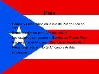 Pais Bomba y Plena nacio en la isla de Puerto Rico en 1953. Bomba originado para Africana cultura. Los esclavos compraron el Bomba por Puerto Rico.  Representar el Africana influencia en Puerto Rico.  Plena originado en Norte Africano y Arabia influencias.   