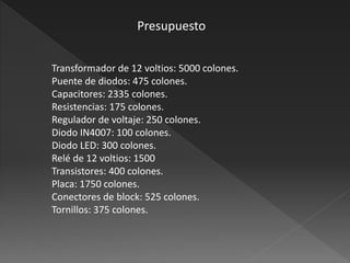 Transformador de 12 voltios: 5000 colones.
Puente de diodos: 475 colones.
Capacitores: 2335 colones.
Resistencias: 175 colones.
Regulador de voltaje: 250 colones.
Diodo IN4007: 100 colones.
Diodo LED: 300 colones.
Relé de 12 voltios: 1500
Transistores: 400 colones.
Placa: 1750 colones.
Conectores de block: 525 colones.
Tornillos: 375 colones.
Presupuesto
 