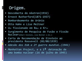 Origem.Descoberta do nêutron(1932)Ernest Rutherford(1871-1937)Bombardeamento de UrânioOtto Hahn e Lise MeitnerU92 fissionado em Ba56 e Kr36Surgimento de Pesquisa de Fusão e Fissão Nuclear(Albert Einstein, Lise Meitner e etc.)Carta de Recomendação de Einstein ao presidente Roosevelt (02/08/1939)Adesão dos EUA a 2ª guerra mundial.(1941)Manhattan Project, e a 1ª detonação de uma bomba nuclear (16 de julho de 1945)