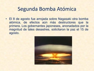 Segunda Bomba Atómica El 8 de agosto fue arrojada sobre Nagasaki otra bomba atómica, de efectos aún más destructores que la primera. Los gobernantes japoneses, anonadados por la magnitud de tales desastres, solicitaron la paz el 15 de agosto. 