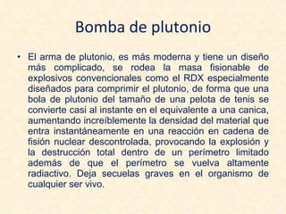 Bomba de plutonio El arma de plutonio, es más moderna y tiene un diseño más complicado, se rodea la masa fisionable de explosivos convencionales como el RDX especialmente diseñados para comprimir el plutonio, de forma que una bola de plutonio del tamaño de una pelota de tenis se convierte casi al instante en el equivalente a una canica, aumentando increíblemente la densidad del material que entra instantáneamente en una reacción en cadena de fisión nuclear descontrolada, provocando la explosión y la destrucción total dentro de un perímetro limitado además de que el perímetro se vuelva altamente radiactivo. Deja secuelas graves en el organismo de cualquier ser vivo. 