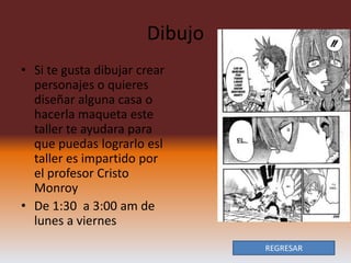Dibujo
• Si te gusta dibujar crear
  personajes o quieres
  diseñar alguna casa o
  hacerla maqueta este
  taller te ayudara para
  que puedas lograrlo esl
  taller es impartido por
  el profesor Cristo
  Monroy
• De 1:30 a 3:00 am de
  lunes a viernes
                                REGRESAR
 