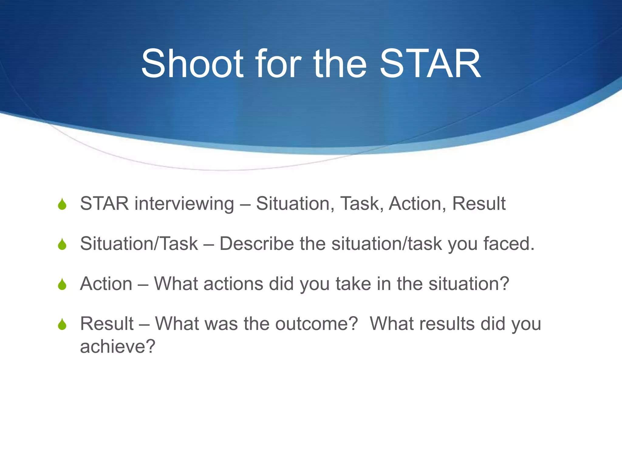 Shoot for the STARSTAR interviewing – Situation, Task, Action, ResultSituation/Task – Describe the situation/task you faced.Action – What actions did you take in the situation?Result – What was the outcome?  What results did you achieve?