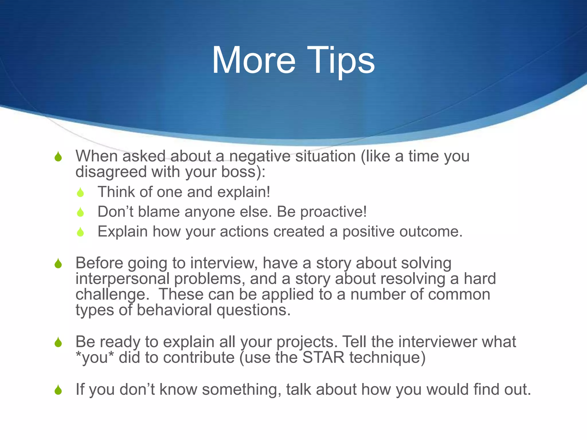 More TipsWhen asked about a negative situation (like a time you disagreed with your boss):Think of one and explain! Don’t blame anyone else. Be proactive!Explain how your actions created a positive outcome.Before going to interview, have a story about solving interpersonal problems, and a story about resolving a hard challenge.  These can be applied to a number of common types of behavioral questions.Be ready to explain all your projects. Tell the interviewer what *you* did to contribute (use the STAR technique)If you don’t know something, talk about how you would find out.