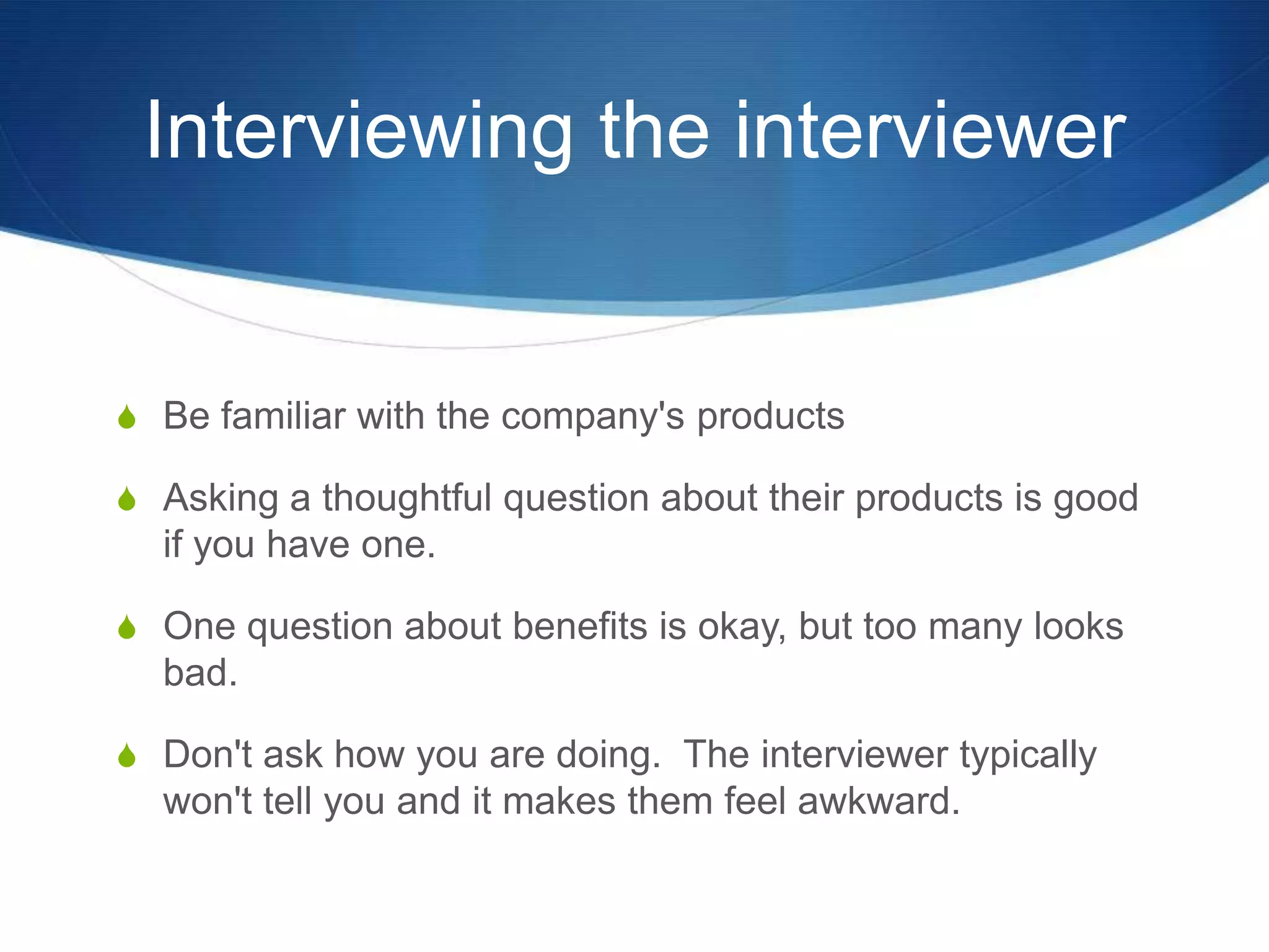 Interviewing the interviewerBe familiar with the company's productsAsking a thoughtful question about their products is good if you have one.  One question about benefits is okay, but too many looks bad.  Don't ask how you are doing.  The interviewer typically won't tell you and it makes them feel awkward.