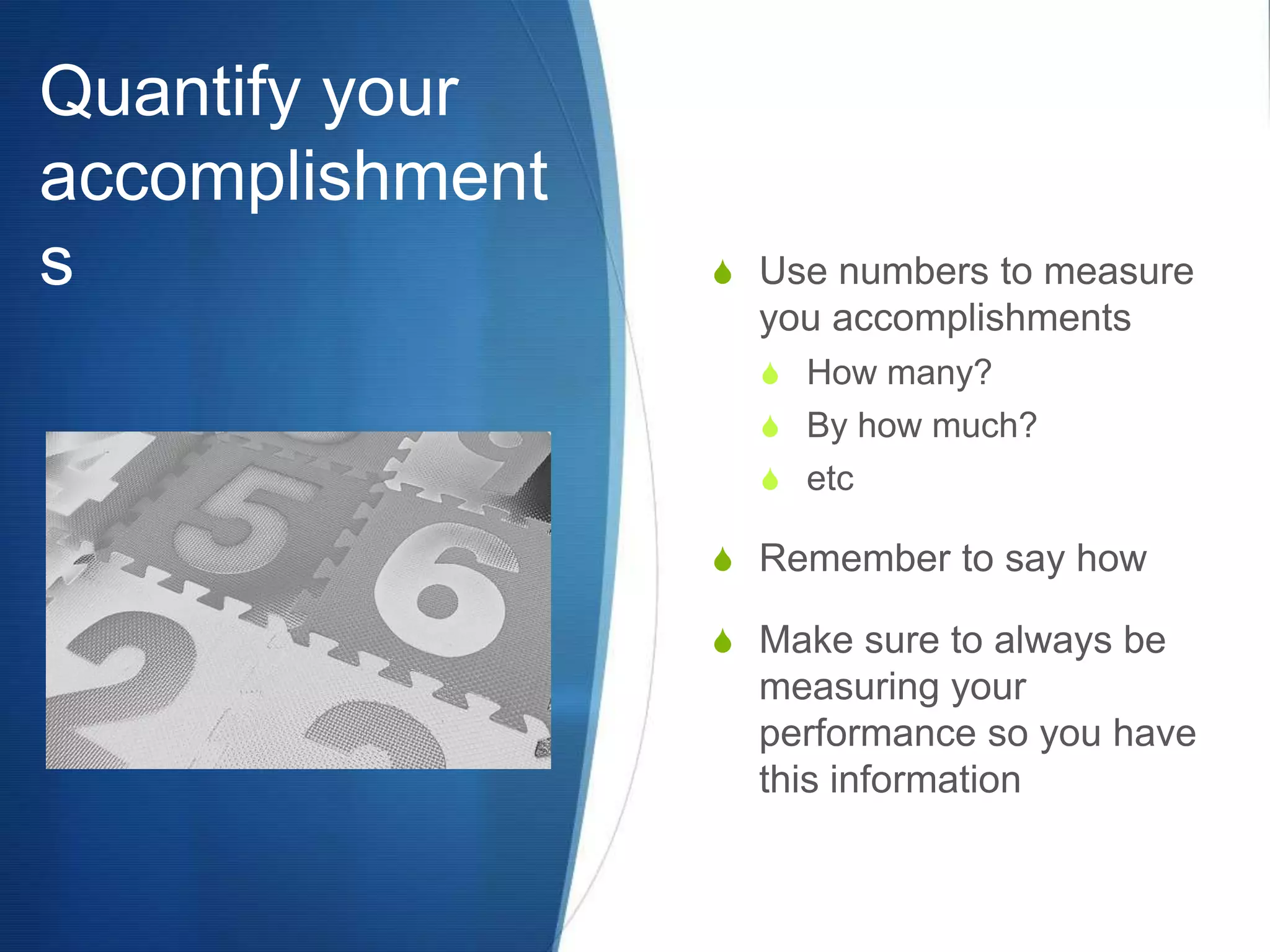 Quantify your accomplishmentsUse numbers to measure you accomplishmentsHow many?By how much?etcRemember to say howMake sure to always be measuring your performance so you have this information