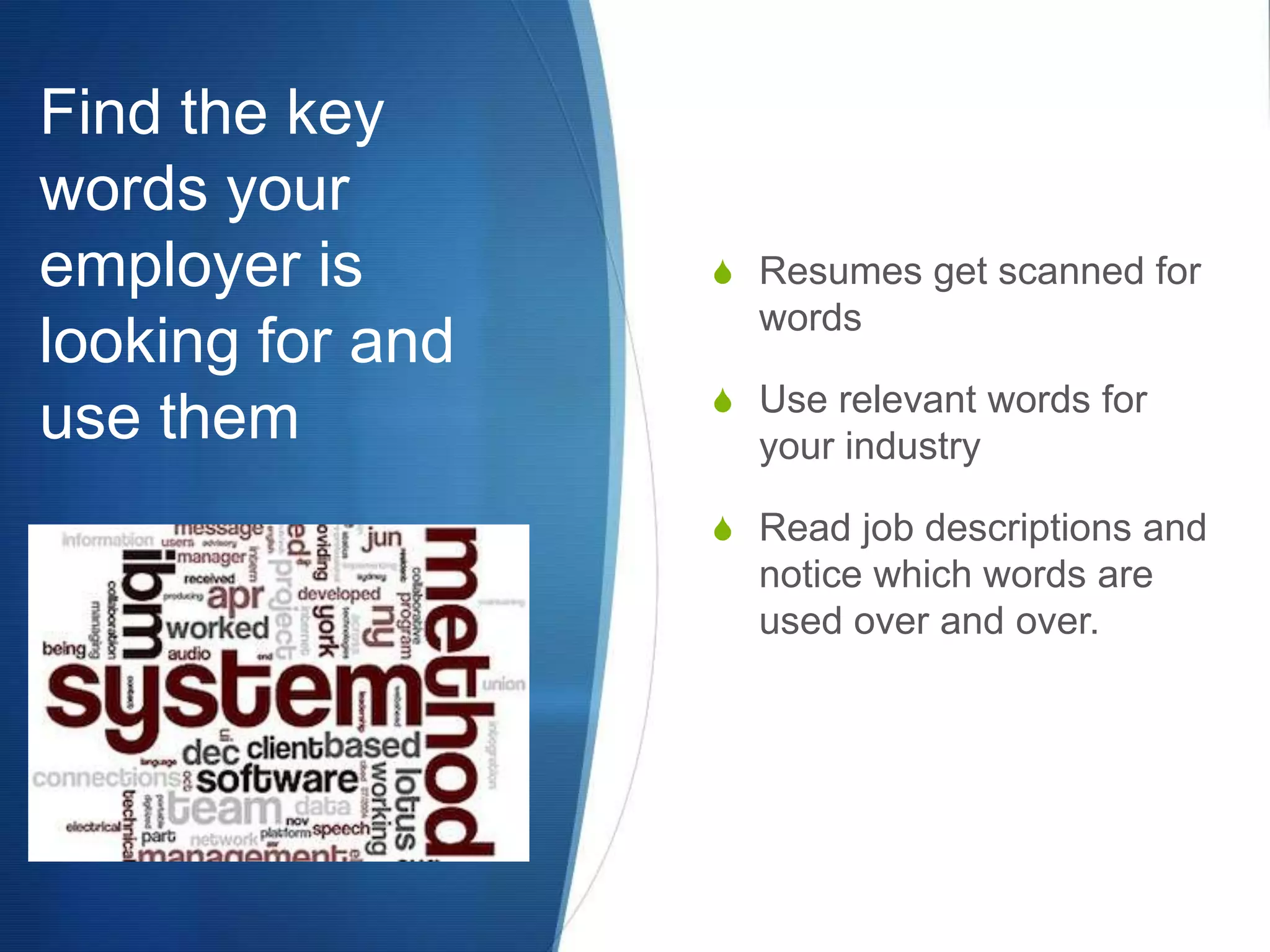 Find the key words your employer is looking for and use themResumes get scanned for wordsUse relevant words for your industryRead job descriptions and notice which words are used over and over.