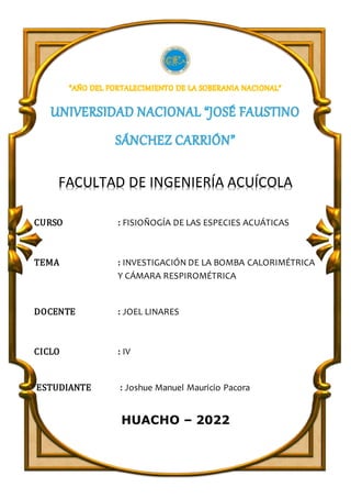 FACULTAD DE INGENIERÍA ACUÍCOLA
CURSO : FISIOÑOGÍA DE LAS ESPECIES ACUÁTICAS
TEMA : INVESTIGACIÓN DE LA BOMBA CALORIMÉTRICA
Y CÁMARA RESPIROMÉTRICA
DOCENTE : JOEL LINARES
CICLO : IV
ESTUDIANTE : Joshue Manuel Mauricio Pacora
HUACHO – 2022
 