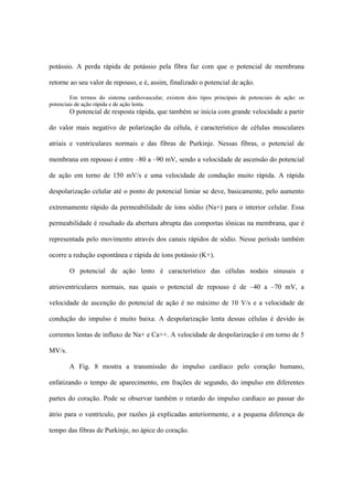 potássio. A perda rápida de potássio pela fibra faz com que o potencial de membrana

retorne ao seu valor de repouso, e é, assim, finalizado o potencial de ação.

         Em termos do sistema cardiovascular, existem dois tipos principais de potenciais de ação: os
potenciais de ação rápida e de ação lenta.
        O potencial de resposta rápida, que também se inicia com grande velocidade a partir

do valor mais negativo de polarização da célula, é característico de células musculares

atriais e ventriculares normais e das fibras de Purkinje. Nessas fibras, o potencial de

membrana em repouso é entre –80 a –90 mV, sendo a velocidade de ascensão do potencial

de ação em torno de 150 mV/s e uma velocidade de condução muito rápida. A rápida

despolarização celular até o ponto de potencial limiar se deve, basicamente, pelo aumento

extremamente rápido da permeabilidade de íons sódio (Na+) para o interior celular. Essa

permeabilidade é resultado da abertura abrupta das comportas iônicas na membrana, que é

representada pelo movimento através dos canais rápidos de sódio. Nesse período também

ocorre a redução espontânea e rápida de íons potássio (K+).

        O potencial de ação lento é característico das células nodais sinusais e

atrioventriculares normais, nas quais o potencial de repouso é de –40 a –70 mV, a

velocidade de ascenção do potencial de ação é no máximo de 10 V/s e a velocidade de

condução do impulso é muito baixa. A despolarização lenta dessas células é devido às

correntes lentas de influxo de Na+ e Ca++. A velocidade de despolarização é em torno de 5

MV/s.

        A Fig. 8 mostra a transmissão do impulso cardíaco pelo coração humano,

enfatizando o tempo de aparecimento, em frações de segundo, do impulso em diferentes

partes do coração. Pode se observar também o retardo do impulso cardíaco ao passar do

átrio para o ventrículo, por razões já explicadas anteriormente, e a pequena diferença de

tempo das fibras de Purkinje, no ápice do coração.
 