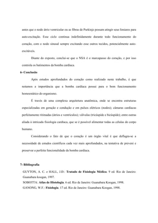 antes que o nodo átrio ventricular ou as fibras de Purkinje possam atingir seus limiares para

 auto-excitação. Esse ciclo continua indefinidamente durante todo funcionamento do

 coração, com o nodo sinusal sempre excitando esse outros tecidos, potencialmente auto-

 excitáveis.

        Diante do exposto, conclui-se que o NSA é o marcapasso do coração, e por isso

 controla os batimentos da bomba cardíaca.

6- Conclusão

        Após estudos aprofundados do coração como realizado neste trabalho, é que

 notamos a importância que a bomba cardíaca possui para o bom funcionamento

 homoestático do organismo.

        É través de uma complexa arquitetura anatômica, onde se encontra estruturas

 especializadas em geração e condução e em pulsos elétricos (nodos); câmaras cardíacas

 perfeitamente ritimadas (átrios e ventrículos); válvulas (tricúspide e bicúspide); entre outras

 aliada à intricada fisiologia cardíaca, que se é possível alimentar todas as células do corpo

 humano.

        Considerando o fato de que o coração é um órgão vital é que deflagra-se a

 necessidade de estudos científicos cada vez mais aprofundados, na tentativa de preveni e

 preservar a perfeita funcionalidade da bomba cardíaca.



7- Bibliografia

  GUYTON, A. C. e HALL, J.D.: Tratado de Fisiologia Médica. 9 ed. Rio de Janeiro:
  Guanabara koogan, 1997.
  SOBOTTA: Atlas de Histologia. 6 ed. Rio de Janeiro: Guanabara Koogan, 1998.
  GANONG, W.F.: Fisiologia. 17 ed. Rio de Janeiro: Guanabara Koogan, 1998.
 