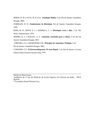 BERNE, R. M. e LEVY, M. N. et al. : Fisiologia Médica. 4 ed. Rio de Janeiro: Guanabara
Koogan, 2000.
CORMACK, D. H.: Fundamentos de Histologia. Rio de Janeiro: Guanabara Koogan,
1996.
ROSS, M. H.; REITH, E. J. e ROMRELL, L. J.: Histologia: texto e atlas. 2 ed. São
Paulo: Panamericana, 1993.
MOORE, K. L. e DALLEY, A. F.: Anatomia, orientada para a clínica. 4 ed. Rio de
Janeiro: Guanabara Koogan, 2001.
 TORTORA, G.J. e GRABAWSKI, S.R.: Princípios de Anatomia e Fisilogia. 9 ed.
Rio de Janeiro: Guanabara Koogan, 2002.
CARNEIRO, E.F.: O Eletrocardiograma: 10 Anos Depois. 5 ed. Rio de Janeiro: Livraria
Editora Enéas Ferreira Carneiro Ltda, 1997.




*Danilo de Melo Gomes
 Acadêmico do 3º ano de Medicina da Escola Superior em Ciências da Saúde – ESCS
 Brasília
 **Lacordaire Kemel Pimenta Cury
 