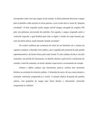 corresponde a todo vaso cujo sangue sai do coração. A artéria pulmonar direciona o sangue

para os pulmões, onde ocorrem as trocas gasosas, a esse evento dá-se o nome de “pequena

circulação”. O átrio esquerdo recebe sangue arterial (sangue carregado de oxigênio O2)

pela veia pulmonar, proveniente dos pulmões. Em seguida, o sangue oxigenado enche o

ventrículo esquerdo, o qual bombeia para todo os órgãos e tecidos do corpo humano, por

meio da artéria aórtica, sendo chamada “grande circulação”.

       Os eventos cardíacos que acontecem do início de um batimento até o começo do

seguinte compõem o chamado ciclo cardíaco, que é regulado pelo potencial de ação gerado

espontaneamente e de forma rítmica pelo nodo sinusal. O ciclo cardíaco divide-se em dois

momentos: um período de relaxamento, ou diástole, durante a qual ocorre o enchimento do

coração; e outro de contração, ou sístole, durante a qual ocorre o esvaziamento do coração.

       Embora o débito cardíaco seja intermitente, pode-se verificar dois momentos

distintos na contração do músculo cardíaco. A distensão da aorta e de seus ramos durante a

contração ventricular compreende-se a sístole. A retração elástica da parede das grandes

artérias, com propulsão de sangue para frente durante o relaxamento ventricular

compreende-se a diástole
 